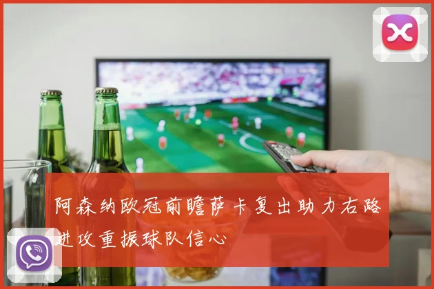 阿森纳欧冠前瞻萨卡复出助力右路进攻重振球队信心
