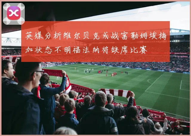 英媒分析维尔贝克或战富勒姆埃梅加状态不明福法纳将缺席比赛