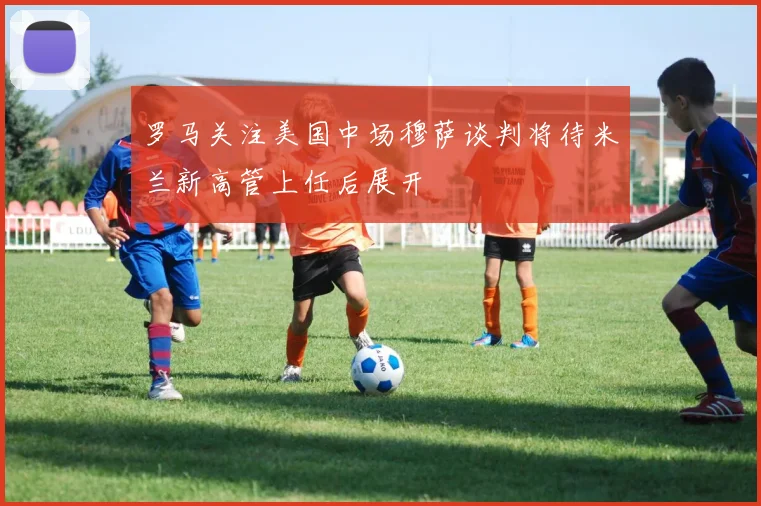 罗马关注美国中场穆萨谈判将待米兰新高管上任后展开