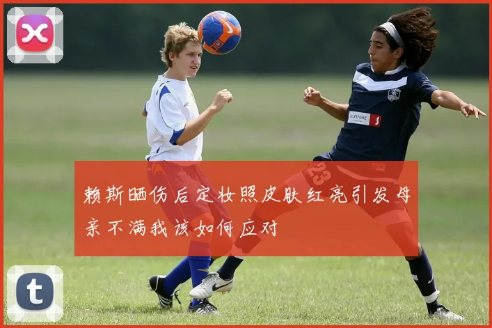 赖斯晒伤后定妆照皮肤红亮引发母亲不满我该如何应对