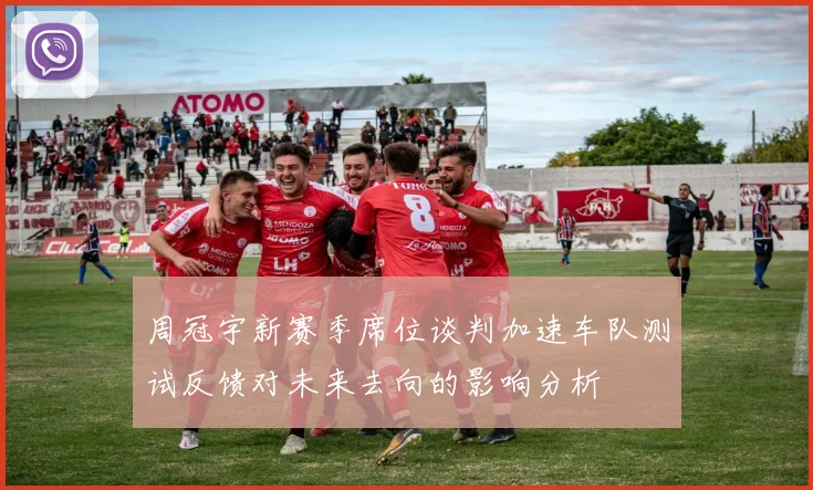 周冠宇新赛季席位谈判加速车队测试反馈对未来去向的影响分析