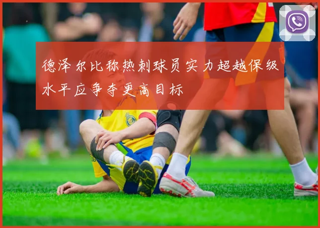 德泽尔比称热刺球员实力超越保级水平应争夺更高目标