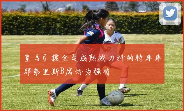 皇马引援全是成熟战力科纳特库库邓弗里斯B席均为强将