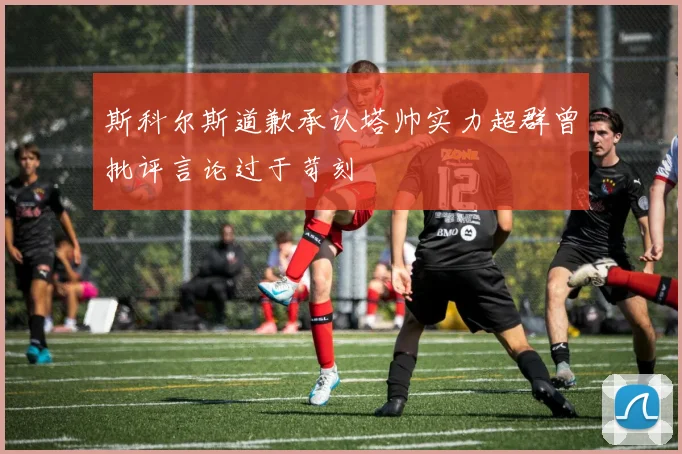 斯科尔斯道歉承认塔帅实力超群曾批评言论过于苛刻