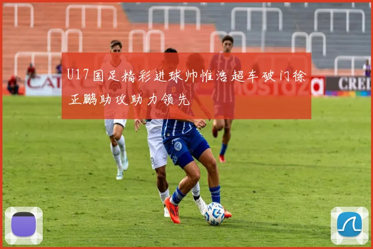 U17国足精彩进球帅惟浩超车破门徐正鹏助攻助力领先