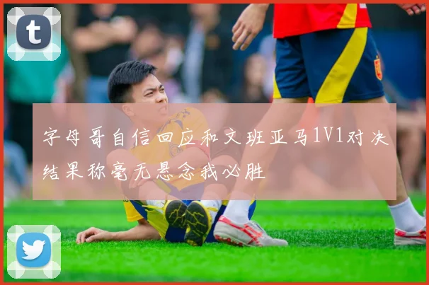 字母哥自信回应和文班亚马1V1对决结果称毫无悬念我必胜