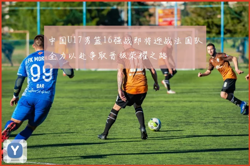 中国U17男篮16强战即将迎战法国队全力以赴争取晋级荣耀之路