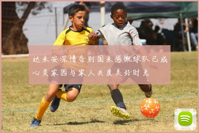 达米安深情告别国米感慨球队已成心灵家园与家人共度美好时光