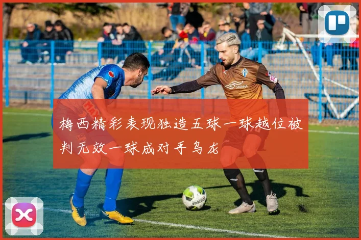 梅西精彩表现独造五球一球越位被判无效一球成对手乌龙