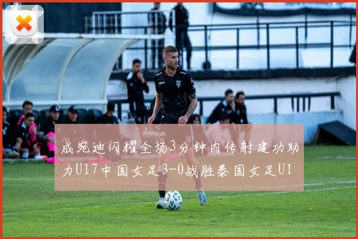 成宛迪闪耀全场3分钟内传射建功助力U17中国女足3-0战胜泰国女足U17
