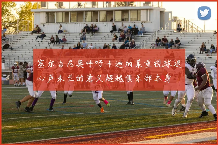 塞尔吉尼奥呼吁卡迪纳莱重视球迷心声米兰的意义超越俱乐部本身