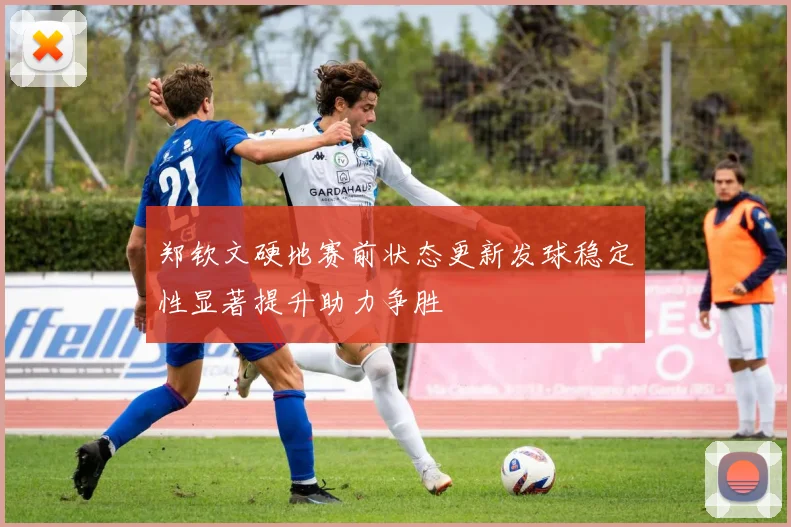 郑钦文硬地赛前状态更新发球稳定性显著提升助力争胜
