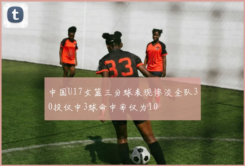 中国U17女篮三分球表现惨淡全队30投仅中3球命中率仅为10