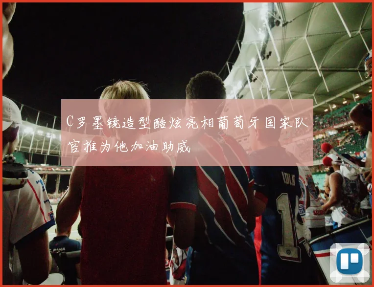 C罗墨镜造型酷炫亮相葡萄牙国家队官推为他加油助威