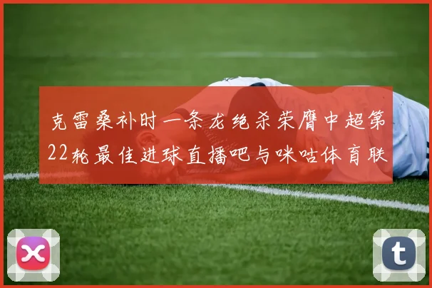 克雷桑补时一条龙绝杀荣膺中超第22轮最佳进球直播吧与咪咕体育联合评选
