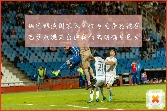 姆巴佩谈国家队合作与竞争孔德在巴萨表现突出但我们能明确角色分工