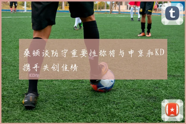 桑顿谈防守重要性称将与申京和KD携手共创佳绩