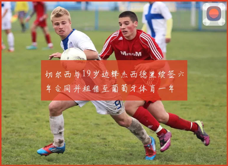 切尔西与19岁边锋杰西德里续签六年合同并租借至葡萄牙体育一年