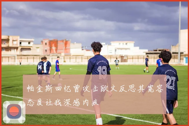 帕金斯回忆曾攻击欧文反思其宽容态度让我深感内疚