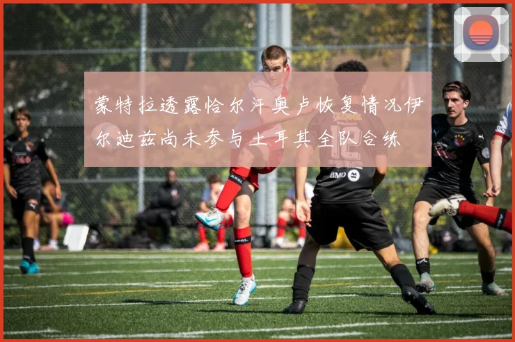 蒙特拉透露恰尔汗奥卢恢复情况伊尔迪兹尚未参与土耳其全队合练