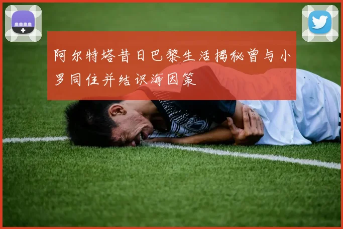 阿尔特塔昔日巴黎生活揭秘曾与小罗同住并结识海因策