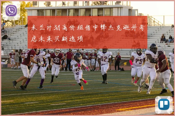 米兰计划高价租借中锋杰克逊并考虑未来买断选项