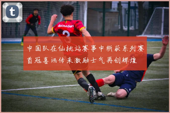 中国队在仙桃站赛事中斩获系列赛首冠喜讯传来激励士气再创辉煌