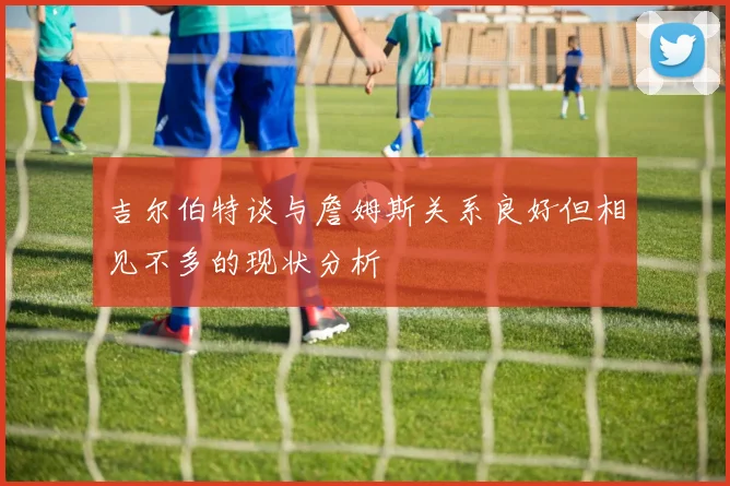 吉尔伯特谈与詹姆斯关系良好但相见不多的现状分析