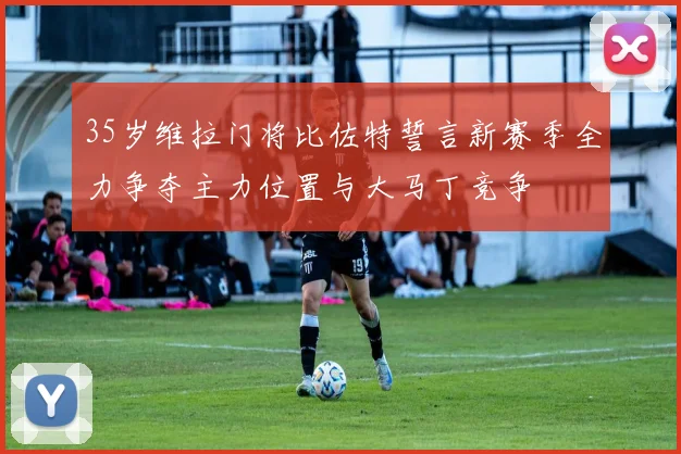 35岁维拉门将比佐特誓言新赛季全力争夺主力位置与大马丁竞争