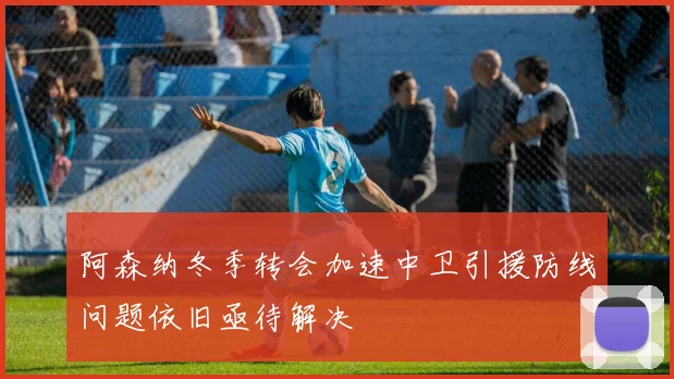阿森纳冬季转会加速中卫引援防线问题依旧亟待解决