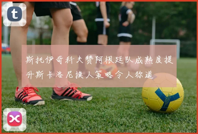 斯托伊奇科夫赞阿根廷队成熟度提升斯卡洛尼换人策略令人称道