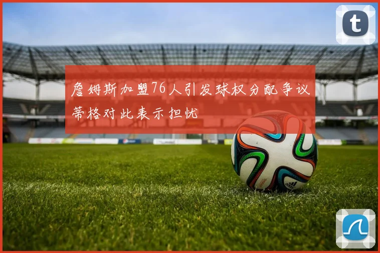 詹姆斯加盟76人引发球权分配争议蒂格对此表示担忧